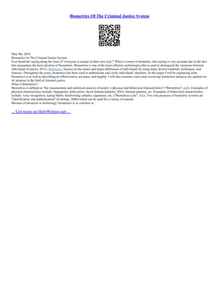 Biometrics Of The Criminal Justice System
May 9th, 2016
Biometrics In The Criminal Justice System
Ever heard the saying along the lines of "everyone is unique in their own way"? When it comes to biometric, that saying is very accurate due to the fact
that uniqueness the basic premise of biometrics. Biometrics is one of the most effective technologies that is used to distinguish the variances between
individuals (Cantore, 2011). Biometrics focuses on the minor and major differences of individuals by using many diverse methods, techniques, and
features. Throughout the years, biometrics has been used to authenticate and verify individuals' identities. In this paper I will be explaining what
biometrics is as well as describing its effectiveness, accuracy, and legality. I will also examine court cases involving biometrics and give my opinion on
its' purpose in the field of criminal justice.
What is Biometrics?
Biometrics is defined as "the measurement and statistical analysis of people 's physical and behavioral characteristics" ("Biometrics", n.d.). Examples of
physical characteristics include: fingerprints, palm prints, facial features/patterns, DNA, thermal patterns, etc. Examples of behavioral characteristics
include: voice recognition, typing habits, handwriting samples, signatures, etc. ("Biometrics Law", n.d.). Two sole purposes of biometric systems are
"identification and authentication" (Coleman, 2000) which can be used for a variety of reasons.
Because of advances in technology, biometrics is so common in
... Get more on HelpWriting.net ...
 