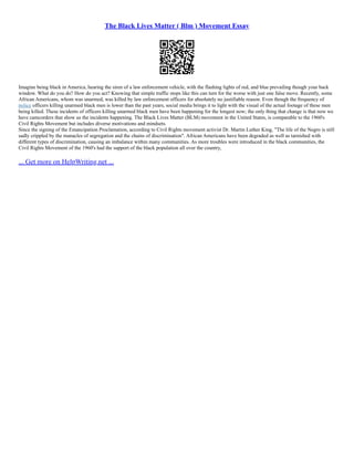 The Black Lives Matter ( Blm ) Movement Essay
Imagine being black in America, hearing the siren of a law enforcement vehicle, with the flashing lights of red, and blue prevailing though your back
window. What do you do? How do you act? Knowing that simple traffic stops like this can turn for the worse with just one false move. Recently, some
African Americans, whom was unarmed, was killed by law enforcement officers for absolutely no justifiable reason. Even though the frequency of
police officers killing unarmed black men is lower than the past years, social media brings it to light with the visual of the actual footage of these men
being killed. These incidents of officers killing unarmed black men have been happening for the longest now; the only thing that change is that now we
have camcorders that show us the incidents happening. The Black Lives Matter (BLM) movement in the United States, is comparable to the 1960's
Civil Rights Movement but includes diverse motivations and mindsets.
Since the signing of the Emancipation Proclamation, according to Civil Rights movement activist Dr. Martin Luther King, "The life of the Negro is still
sadly crippled by the manacles of segregation and the chains of discrimination". African Americans have been degraded as well as tarnished with
different types of discrimination, causing an imbalance within many communities. As more troubles were introduced in the black communities, the
Civil Rights Movement of the 1960's had the support of the black population all over the country,
... Get more on HelpWriting.net ...
 
