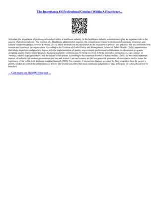 The Importance Of Professional Conduct Within A Healthcare...
Articulate the importance of professional conduct within a healthcare industry. In the healthcare industry, administrators play an important role to the
success of professional care. The position of a Healthcare administrator requires, the competencies related to professional practices, structural, and
cultural conditions (Begun, Mosser & White, 2011). These methods are the declaration to the execution of policies and practices that are consistent with
mission and visions of the organization. According to the Division of Health Policy and Management, School of Public Health, (2011) opportunities
that relates to policies and practice, begins with the implementation of quality improvement, professional collaboration in educational programs;
designing quality improvement projects; focusing on patient–centered care, by being involved with the clinical systems process. Law sources in
America, relative legal procedures, and the related court system. According to the American Journal of Public Health, (2005) the two most important
sources of authority for modern governments are law and science. Law and science are the two powerful generators of trust that is used to honor the
legitimacy of the public with decision–making (Jasanoff, 2005). For example, if interactions that are governed by flaw principles, then the power is
greatly weaken to control the arbitrariness of power. The journal describes that most communal judgments of legal principles on values should not be
breached
... Get more on HelpWriting.net ...
 