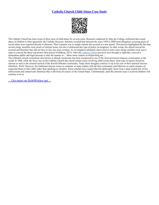 Catholic Church Child Abuse Case Study
The Catholic Church has been aware of their issue of child abuse for several years. Research conducted by John Jay College confirmed that sexual
abuse of children is often ignored by the Catholic Dioceses. Scholars revealed that between the years 1950 to 2000 most allegations accusing priest of
sexual abuse were reported directly to dioceses. Their response was to simply transfer the accused to a new parish. This process highlighted the fact that
several clergy members were aware of internal issues, but also it obstructed any type of police investigation. In other words, the church moved the
accused and therefore they did not have to face any more scrutiny. As investigators ultimately discovered in some cases clergy members took active
steps to conceal the abuse and protect their priests (Goldberg, 2013). After the Catholic Church practices were brought to light they received a
tremendous public and legal pressure to alter the manner in ... Show more content on Helpwriting.net ...
The Orthodox Jewish community also known as Haredi community has been recognized as one of the most provincial religious communities in the
world. In 1984, while the focus was on the Catholic Church they faced similar issues involving child sexual abuse. Such type of reports forced an
internal as well as the external turmoil of the Jewish Orthodox community. Today these struggles continue to rip at the core of their spiritual mission
(Hawkins, 2010). However, the traditional process seems to continue, as many leaders still ask their community and followers to report instance of
suspected abuse to their rabbi rather than speaking to outsiders. Some scholars have argued that this philosophy stems from a deep seeded fear of law
enforcement and cultural anti–Semitism that is felt from all corners of the United States. Unfortunately, until this internal issue is resolved children will
continue to be at
... Get more on HelpWriting.net ...
 