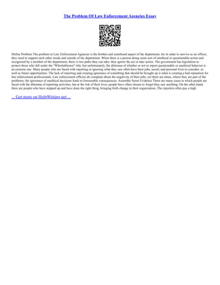 The Problem Of Law Enforcement Agencies Essay
Define Problem The problem in Law Enforcement Agencies is the brother and sisterhood aspect of the department, for in order to survive as an officer,
they need to support each other inside and outside of the department. When there is a person doing some sort of unethical or questionable action and
recognized by a member of the department, there is two paths they can take: they ignore the act or take action. The government has legislation to
protect those who fall under the "Whistleblower" title, but unfortunately, the dilemma of whether or not to report questionable or unethical behavior is
an extreme one. Many people who are faced with reporting or ignoring what they saw often have their jobs, social, and personal lives to consider, as
well as future opportunities. The lack of reporting and creating ignorance of something that should be brought up is what is creating a bad reputation for
law enforcement professionals. Law enforcement officers do complain about the negativity of their jobs, yet there are times, where they are part of the
problems; the ignorance of unethical decisions leads to foreseeable consequences. Assemble Some Evidence There are many cases in which people are
faced with the dilemma of reporting activities, but at the risk of their lives, people have often chosen to forget they saw anything. On the other hand,
there are people who have stepped up and have done the right thing, bringing forth change in their organization. The reporters often pay a high
... Get more on HelpWriting.net ...
 