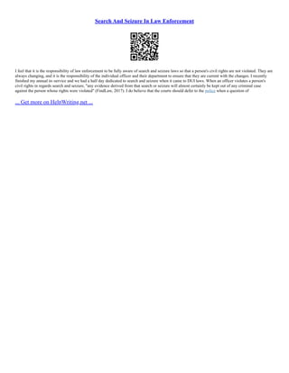 Search And Seizure In Law Enforcement
I feel that it is the responsibility of law enforcement to be fully aware of search and seizure laws so that a person's civil rights are not violated. They are
always changing, and it is the responsibility of the individual officer and their department to ensure that they are current with the changes. I recently
finished my annual in–service and we had a half day dedicated to search and seizure when it came to DUI laws. When an officer violates a person's
civil rights in regards search and seizure, "any evidence derived from that search or seizure will almost certainly be kept out of any criminal case
against the person whose rights were violated" (FindLaw, 2017). I do believe that the courts should defer to the police when a question of
... Get more on HelpWriting.net ...
 