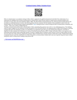 Criminal Justice Ethics Training Essay
Ethics in criminal justice is an academic training of ethics which is supposed to be applied and practiced in the field of law enforcement. It is a
requirement for candidates that are hired as professionals in criminal justice which focusses mainly on matters that are primarily guided by the
necessities of social values and social institutions (Banks, 2009). The ethical behavior demonstrates how law enforcing agencies should operate with
accordance to established practices of police with ethical guidelines that are consistent with the standards of the community in order to have and
maintain public trust when performing assigned responsibilities. Ethics training has been a concern among the field of criminal justice community with
a variety ... Show more content on Helpwriting.net ...
Training of criminal justice professionals in the principles of ethics and putting these practices into work is a very challenging process. The challenge
comes in where it appears too non–practical to be put into practice in the real world. However, the important point to begin in this training is to develop
a program that shows the importance of ethics to an individual in an organization and in this case, the criminal justice profession. I feel that it is
important for ethics training in this field because of variety of beneficial reasons (Prenzler, 2009). To begin with police officers, most agencies in law
enforcement and correction centers spend huge amounts of money in funding officers in defensive tactics and use of force by using weapons for their
survival in their line of duty. However, despite these measures officers find themselves seriously injured or killed when in duty. Funding ethical training
is important because it provides a likelihood of an officer being able to avoid any ethical violation and in turn surviving their long term careers without
losing their careers or being sued for making wrong choices and
... Get more on HelpWriting.net ...
 
