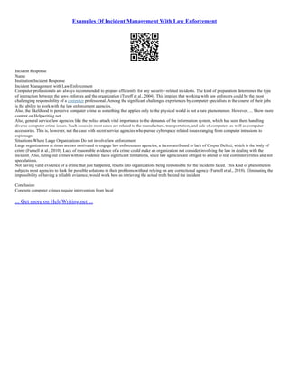 Examples Of Incident Management With Law Enforcement
Incident Response
Name
Institution Incident Response
Incident Management with Law Enforcement
Computer professionals are always recommended to prepare efficiently for any security–related incidents. The kind of preparation determines the type
of interaction between the laws enforces and the organization (Turoff et al., 2004). This implies that working with law enforcers could be the most
challenging responsibility of a computer professional. Among the significant challenges experiences by computer specialists in the course of their jobs
is the ability to work with the law enforcement agencies.
Also, the likelihood to perceive computer crime as something that applies only to the physical world is not a rare phenomenon. However, ... Show more
content on Helpwriting.net ...
Also, general service law agencies like the police attach vital importance to the demands of the information system, which has seen them handling
diverse computer crime issues. Such issues in most cases are related to the manufacture, transportation, and sale of computers as well as computer
accessories. This is, however, not the case with secret service agencies who pursue cyberspace related issues ranging from computer intrusions to
espionage.
Situations Where Large Organizations Do not involve law enforcement
Large organizations at times are not motivated to engage law enforcement agencies; a factor attributed to lack of Corpus Delicti, which is the body of
crime (Furnell et al., 2010). Lack of reasonable evidence of a crime could make an organization not consider involving the law in dealing with the
incident. Also, ruling out crimes with no evidence faces significant limitations, since law agencies are obliged to attend to real computer crimes and not
speculations.
Not having valid evidence of a crime that just happened, results into organizations being responsible for the incidents faced. This kind of phenomenon
subjects most agencies to look for possible solutions to their problems without relying on any correctional agency (Furnell et al., 2010). Eliminating the
impossibility of having a reliable evidence, would work best as retrieving the actual truth behind the incident
Conclusion
Concrete computer crimes require intervention from local
... Get more on HelpWriting.net ...
 