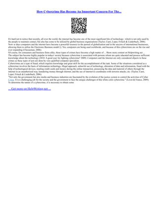 How Cybercrime Has Become An Important Concern For The...
It's hard not to notice that recently, all over the world, the internet has become one of the most significant bits of technology– which is not only used by
the people to maintain contact, but also has come to be utilized by global business organizations (Taylor, Caeti, Loper, Fritsch & Liederbach, 2006).
Now–a–days computers and the internet have become a powerful resource in the pursuit of globalization and in the success of international businesses,
allowing them to utilize the Electronic Business model (). Yes, computers are being used worldwide, and because of this cybercrimes are on the rise and
ever expanding (Cheeseman, 2006).
Of course, for consumers and business firms alike, these types of crimes have become a high matter of ... Show more content on Helpwriting.net ...
The subject has become highly popular in todays' society because cybercrime is associated with persons whom are quite educated and possess sufficient
knowledge about the technology (2010: A good year for fighting cybercrime? 2009). Computers and the Internet are only considered objects in these
crimes as these types of acts are done by very qualified computer specialists.
Cybercrimes are a type of fraud, which requires knowledge and great skill for the accomplishment of the task. Some of the situations considered as a
cybercrime involves the basis of information technology, illegal approach, unlawful use of technology, alteration of data and information, fraud with the
help of technological devices, stealing credit cards and money during the online transaction, possessing the data and material of others through the
internet in an unauthorized way, laundering money through internet, and the use of internet to coordinates with terrorist attacks, etc. (Taylor, Caeti,
Loper, Fritsch & Liederbach, 2006).
"Not only the government but also media and business industries are fascinated by the evolution of the justice system to control the activities of Cyber
Crime. It is a challenging job for the society and the government to face the unique challenges of this white color cybercrime." (Lovet & France, 2009).
To determine the nature of a cybercrime, it is necessary to obtain some
... Get more on HelpWriting.net ...
 