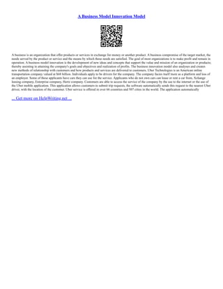 A Business Model Innovation Model
A business is an organization that offer products or services in exchange for money or another product. A business compromise of the target market, the
needs served by the product or service and the means by which these needs are satisfied. The goal of most organizations is to make profit and remain in
operation. A business model innovation is the development of new ideas and concepts that support the value and mission of an organization or products;
thereby assisting in attaining the company's goals and objectives and realization of profits. The business innovation model also analyses and creates
new methods of relationship with customers and how products and services are delivered to customers. Uber Technologies is an American online
transportation company valued at $68 billion. Individuals apply to be drivers for the company. The company facies itself more as a platform and less of
an employer. Some of these applicants have cars they can use for the service. Applicants who do not own cars can lease or rent a car from, Xchange
leasing company, Enterprise company, Hertz company. Customers are able to access the service of the company by the use to the internet or the use of
the Uber mobile application. This application allows customers to submit trip requests, the software automatically sends this request to the nearest Uber
driver, with the location of the customer. Uber service is offered in over 66 countries and 507 cities in the world. The application automatically
... Get more on HelpWriting.net ...
 