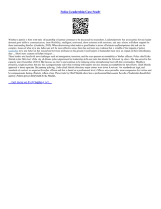 Police Leadership Case Study
Whether a person is born with traits of leadership or learned continues to be discussed by researchers. Leadership traits that are essential for any leader
demand good skills in communication, show flexibility, intelligent, motivated, show restraints with emotions, and has a vision, will show support for
those surrounding him/her (Cronhkite, 2013). When determining what makes a good leader in terms of behavior and competence the task can be
complex. Issues of what style and behaviors will be more effective arise, there has not been any evidence that is reliable of the impacts of police
leadership style and behavior that makes him/her more profound on the ground. Good leaders or leadership must have an impact on their subordinates,
they ... Show more content on Helpwriting.net ...
These leaders are faced with new challenges such as immigration, terrorism, and the ever–present accountability of his/her officers. Police chief Erika
Shields is the 24th chief of the city of Atlanta police department her leadership skills are traits that should be followed by others. She has served in this
capacity since December of 2016. He focusses as chief is and continue to be reducing crime strengthening trust with the communities. Shields is
proactive, tough on crime, but also has a compassionate side while working with leaders she also ensures accountability for her officers. Chief Shields
approach is based upon the 21st century policing. Under chief Shields direction, major crimes were down 8 percent. Her standards are high, and
standards of conduct are expected from her officers and that is based on a professional level. Officers are expected to show compassion for victims and
be compassionate during efforts to reduce crime. These traits by Chief Shields show how a professional that assume the role of leadership should their
agency (Atlanta police department: Erika Shields,
... Get more on HelpWriting.net ...
 