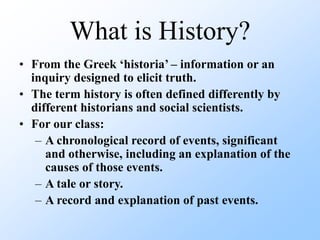 What is History?
• From the Greek ‘historia’ – information or an
inquiry designed to elicit truth.
• The term history is often defined differently by
different historians and social scientists.
• For our class:
– A chronological record of events, significant
and otherwise, including an explanation of the
causes of those events.
– A tale or story.
– A record and explanation of past events.
 