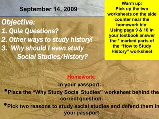 Warm up: Pick up the two worksheets on the side counter near the homework bin. Using page 9 & 10 in your textbook answer the * marked parts of the “How to Study History” worksheet September 14, 2009 Objective:1. Quia Questions?2. Other ways to study history!3.  Why should I even study 	Social Studies/History? Homework:  In your passport… ,[object Object]