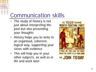 11
Communication skills
• The study of history is not
just about interpreting the
past but also presenting
your thoughts
• History helps you to write in
an organised, coherent,
logical way, supporting your
views with evidence
• This will help you in your
other subjects, as well as in
life and work later
 