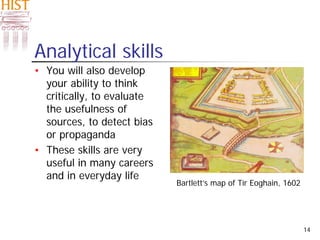 14
Analytical skills
• You will also develop
your ability to think
critically, to evaluate
the usefulness of
sources, to detect bias
or propaganda
• These skills are very
useful in many careers
and in everyday life
Bartlett’s map of Tír Eoghain, 1602
 