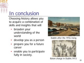20
In conclusion
Choosing history allows you
to acquire a combination of
skills and insights that will
• broaden your
understanding of the
world
• develop you as a person
• prepare you for a future
career
• enable you to participate
fully in society.
Baton charge in Dublin,1913
Dublin after the 1916 rising
 