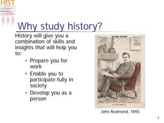 3
Why study history?
History will give you a
combination of skills and
insights that will help you
to:
• Prepare you for
work
• Enable you to
participate fully in
society
• Develop you as a
person
John Redmond, 1893
 
