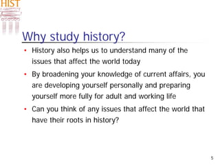 5
• History also helps us to understand many of the
issues that affect the world today
• By broadening your knowledge of current affairs, you
are developing yourself personally and preparing
yourself more fully for adult and working life
• Can you think of any issues that affect the world that
have their roots in history?
Why study history?
 
