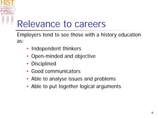9
Relevance to careers
Employers tend to see those with a history education
as:
• Independent thinkers
• Open-minded and objective
• Disciplined
• Good communicators
• Able to analyse issues and problems
• Able to put together logical arguments
 