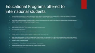 Educational Programs offered to
international students
    Australian universities are widely known for the quality of their teaching and research. Australia is a technologically advanced society and students study at an institution with great facilities in top universities in
     Australia. Australian classrooms are equipped with the latest technology and laptops are allowed in many lecture halls and classrooms.



    Australia consists of 41 government-recognized Universities and Numbers of Government recognized Technical and Further Education (TAFE) Institutions and Colleges. All Australian Universities are established or
     recognized by Legislation enacted by Australia's state or Federal Government.

    The tertiary education in Australia can be broadly classified under 3 different categories.



    VOCATIONAL EDUCATION & TRAINING (VET)

    HIGHER EDUCATION: Bachelor's degree, Graduate Certificates, Diplomas & Master's degree by coursework

    MASTER'S BY RESEARCH AND DOCTORATE

    Vet consists of Certificate III, IV of Diploma and Advanced Diploma programs of the duration of 1.5 to 2.5 years



    All Bachelor Degrees are of 3 years while professional degrees such as Engineering or degree with Hon’s are of 4 years.



    Masters Degree's duration would depend on the basis of your bachelor's degree. Normally the duration of the Master's degree is 1.5 to 2 years. In some circumstances where the student's Bachelor's degree from
     India is found to be not equivalent to the Australian degree the student may have to undergo a additional semester or year of study through the Graduate Diploma or Post Graduate Qualifying program. In this case
     the Master's degree would take 2.5 to 3 years.

    Universities at a Glance: top universities in Australia



    University of Melbourne , University of Sydney , University of New South Wales , University of Adelaide ,

    University of Queensland, Flinders University, Monash University, RMIT , Swinburne University of Technology ,

    Latrobe University, University of South Australia
 