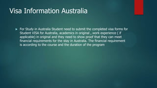 Visa Information Australia

    For Study in Australia Student need to submit the completed visa forms for
     Student VISA for Australia, academics in original , work experience ( if
     applicable) in original and they need to show proof that they can meet
     financial requirements for the stay in Australia. The financial requirement
     is according to the course and the duration of the program
 
