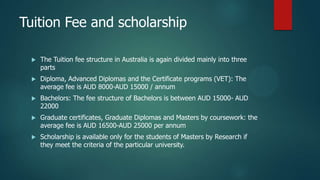 Tuition Fee and scholarship

    The Tuition fee structure in Australia is again divided mainly into three
     parts
    Diploma, Advanced Diplomas and the Certificate programs (VET): The
     average fee is AUD 8000-AUD 15000 / annum
    Bachelors: The fee structure of Bachelors is between AUD 15000- AUD
     22000
    Graduate certificates, Graduate Diplomas and Masters by coursework: the
     average fee is AUD 16500-AUD 25000 per annum
    Scholarship is available only for the students of Masters by Research if
     they meet the criteria of the particular university.
 