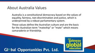About Australia Values
Australia is a constitutional democracy based on the values of
equality, fairness, non discrimination and justice, which is
underpinned by a robust parliamentary system.
These values define the Australian culture and are the basis
for the Australian term “mateship” or “mate” which means
camaraderie or friendship.
 