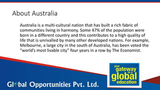 About Australia
Australia is a multi-cultural nation that has built a rich fabric of
communities living in harmony. Some 47% of the population were
born in a different country and this contributes to a high quality of
life that is unrivalled by many other developed nations. For example,
Melbourne, a large city in the south of Australia, has been voted the
“world’s most livable city” four years in a row by The Economist.
 