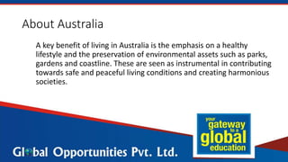 About Australia
A key benefit of living in Australia is the emphasis on a healthy
lifestyle and the preservation of environmental assets such as parks,
gardens and coastline. These are seen as instrumental in contributing
towards safe and peaceful living conditions and creating harmonious
societies.
 
