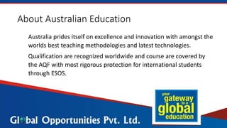 About Australian Education
Australia prides itself on excellence and innovation with amongst the
worlds best teaching methodologies and latest technologies.
Qualification are recognized worldwide and course are covered by
the AQF with most rigorous protection for international students
through ESOS.
 