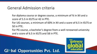 General Admission criteria
For diploma course or degree course, a minimum of % in XII and a
score of 5.5 in IELTS or 42 in PTE.
For UG courses, a minimum of 60% in XII and a score of 6.5 in IELTS or
50 in PTE.
For PG course, a bachelor’s degree from a well renowned university
and a score of 6.5 in IELTS and 58 in PTE.
 