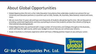 About Global Opportunities
• Global Opportunities Pvt Ltd is a Pan India Education Consultancy that undertakes student recruitment for our
University and Education partners in countries such as USA, Canada, UK, Australia, New Zealand, Ireland and many
more.
• We are more than 15 years old and have sent thousands of students abroad during this time. We are focused on
providing customized Application and Visa counselling to ensure that students achieve their dreams of being an
International educated graduate.
• Global Opportunities has partnered with a large number of Universities and Colleges throughout the Australia,
which will have the right course, within your budget to ensure that you can achieve your dreams.
• Study in Australia is a fantastic experience which will have a lifelong positive impact on you and your career.
 