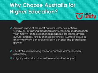 Why Choose Australia for
Higher Education?
 Australia is one of the most popular study destinations
worldwide, attracting thousands of international students each
year. Known for its exceptional academic programs, diverse
culture, and post-graduation opportunities, Australia provides
an environment conducive to both personal and professional
growth.
 - Australia ranks among the top countries for international
education.
 - High-quality education system and student support.
 