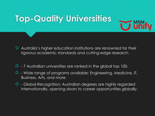 Top-Quality Universities
 Australia’s higher education institutions are renowned for their
rigorous academic standards and cutting-edge research.
 - 7 Australian universities are ranked in the global top 100.
 - Wide range of programs available: Engineering, Medicine, IT,
Business, Arts, and more.
 - Global Recognition: Australian degrees are highly regarded
internationally, opening doors to career opportunities globally.
 