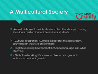 A Multicultural Society
 Australia is home to a rich, diverse cultural landscape, making
it an ideal destination for international students.
 - Cultural Integration: Australia celebrates multiculturalism,
providing an inclusive environment.
 - English-Speaking Environment: Enhance language skills while
studying.
 - Global Networking: Exposure to diverse backgrounds
enhances personal growth.
 