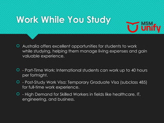 Work While You Study
 Australia offers excellent opportunities for students to work
while studying, helping them manage living expenses and gain
valuable experience.
 - Part-Time Work: International students can work up to 40 hours
per fortnight.
 - Post-Study Work Visa: Temporary Graduate Visa (subclass 485)
for full-time work experience.
 - High Demand for Skilled Workers in fields like healthcare, IT,
engineering, and business.
 