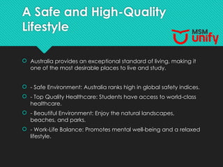 A Safe and High-Quality
Lifestyle
 Australia provides an exceptional standard of living, making it
one of the most desirable places to live and study.
 - Safe Environment: Australia ranks high in global safety indices.
 - Top Quality Healthcare: Students have access to world-class
healthcare.
 - Beautiful Environment: Enjoy the natural landscapes,
beaches, and parks.
 - Work-Life Balance: Promotes mental well-being and a relaxed
lifestyle.
 