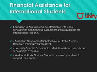 Financial Assistance for
International Students
 Education in Australia can be affordable with various
scholarships and financial support programs available for
international students.
 - Australian Government Scholarships: Australia Awards,
Research Training Program (RTP).
 - University-Specific Scholarships: Merit-based and need-based
scholarships available.
 - Work and Study Options: Students can work part-time to
support their studies.
 