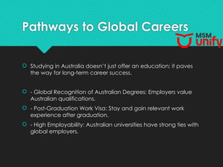 Pathways to Global Careers
 Studying in Australia doesn’t just offer an education; it paves
the way for long-term career success.
 - Global Recognition of Australian Degrees: Employers value
Australian qualifications.
 - Post-Graduation Work Visa: Stay and gain relevant work
experience after graduation.
 - High Employability: Australian universities have strong ties with
global employers.
 