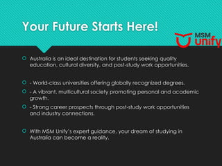 Your Future Starts Here!
 Australia is an ideal destination for students seeking quality
education, cultural diversity, and post-study work opportunities.
 - World-class universities offering globally recognized degrees.
 - A vibrant, multicultural society promoting personal and academic
growth.
 - Strong career prospects through post-study work opportunities
and industry connections.
 With MSM Unify’s expert guidance, your dream of studying in
Australia can become a reality.
 