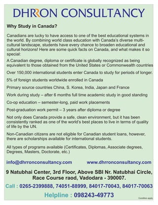 Why Study in Canada?
Canadians are lucky to have access to one of the best educational systems in
the world. By combining world class education with Canada’s diverse multicultural landscape, students have every chance to broaden educational and
cultural horizons! Here are some quick facts on Canada, and what makes it so
special:
A Canadian degree, diploma or certificate is globally recognized as being
equivalent to those obtained from the United States or Commonwealth countries
Over 150,000 international students enter Canada to study for periods of longer.
5% of foreign students worldwide enrolled in Canada
Primary source countries China, S. Korea, India, Japan and France
Work during study – after 6 months full time academic study in good standing
Co-op education – semester-long, paid work placements
Post-graduation work permit – 3 years after diploma or degree
Not only does Canada provide a safe, clean environment, but it has been
consistently ranked as one of the world’s best places to live in terms of quality
of life by the UN.
Non-Canadian citizens are not eligible for Canadian student loans, however,
there are scholarships available for international students.
All types of programs available (Certificates, Diplomas, Associate degrees,
Degrees, Masters, Doctorate, etc.)

info@dhrronconsultancy.com

.

www.dhrronconsultancy.com

.

9 Natubhai Center, 3rd Floor, Above SBI Nr. Natubhai Circle,
Race Course raod, Vadodara - 390007.
Call : 0265-2399888, 74051-88999, 84017-70043, 84017-70063

Helpline : 098243-49773

Condition apply

 