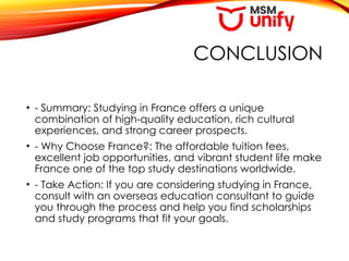 CONCLUSION
• - Summary: Studying in France offers a unique
combination of high-quality education, rich cultural
experiences, and strong career prospects.
• - Why Choose France?: The affordable tuition fees,
excellent job opportunities, and vibrant student life make
France one of the top study destinations worldwide.
• - Take Action: If you are considering studying in France,
consult with an overseas education consultant to guide
you through the process and help you find scholarships
and study programs that fit your goals.
 
