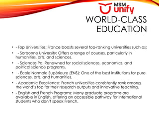 WORLD-CLASS
EDUCATION
• - Top Universities: France boasts several top-ranking universities such as:
• - Sorbonne University: Offers a range of courses, particularly in
humanities, arts, and sciences.
• - Sciences Po: Renowned for social sciences, economics, and
political science programs.
• - École Normale Supérieure (ENS): One of the best institutions for pure
sciences, arts, and humanities.
• - Academic Excellence: French universities consistently rank among
the world’s top for their research outputs and innovative teaching.
• - English and French Programs: Many graduate programs are
available in English, offering an accessible pathway for international
students who don’t speak French.
 