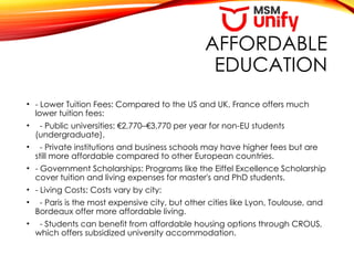 AFFORDABLE
EDUCATION
• - Lower Tuition Fees: Compared to the US and UK, France offers much
lower tuition fees:
• - Public universities: €2,770–€3,770 per year for non-EU students
(undergraduate).
• - Private institutions and business schools may have higher fees but are
still more affordable compared to other European countries.
• - Government Scholarships: Programs like the Eiffel Excellence Scholarship
cover tuition and living expenses for master's and PhD students.
• - Living Costs: Costs vary by city:
• - Paris is the most expensive city, but other cities like Lyon, Toulouse, and
Bordeaux offer more affordable living.
• - Students can benefit from affordable housing options through CROUS,
which offers subsidized university accommodation.
 
