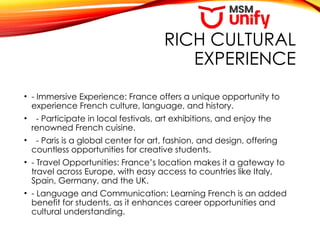 RICH CULTURAL
EXPERIENCE
• - Immersive Experience: France offers a unique opportunity to
experience French culture, language, and history.
• - Participate in local festivals, art exhibitions, and enjoy the
renowned French cuisine.
• - Paris is a global center for art, fashion, and design, offering
countless opportunities for creative students.
• - Travel Opportunities: France’s location makes it a gateway to
travel across Europe, with easy access to countries like Italy,
Spain, Germany, and the UK.
• - Language and Communication: Learning French is an added
benefit for students, as it enhances career opportunities and
cultural understanding.
 