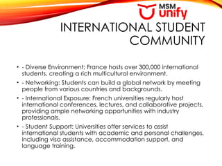 INTERNATIONAL STUDENT
COMMUNITY
• - Diverse Environment: France hosts over 300,000 international
students, creating a rich multicultural environment.
• - Networking: Students can build a global network by meeting
people from various countries and backgrounds.
• - International Exposure: French universities regularly host
international conferences, lectures, and collaborative projects,
providing ample networking opportunities with industry
professionals.
• - Student Support: Universities offer services to assist
international students with academic and personal challenges,
including visa assistance, accommodation support, and
language training.
 