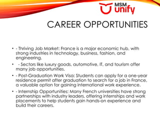 CAREER OPPORTUNITIES
• - Thriving Job Market: France is a major economic hub, with
strong industries in technology, business, fashion, and
engineering.
• - Sectors like luxury goods, automotive, IT, and tourism offer
many job opportunities.
• - Post-Graduation Work Visa: Students can apply for a one-year
residence permit after graduation to search for a job in France,
a valuable option for gaining international work experience.
• - Internship Opportunities: Many French universities have strong
partnerships with industry leaders, offering internships and work
placements to help students gain hands-on experience and
build their careers.
 