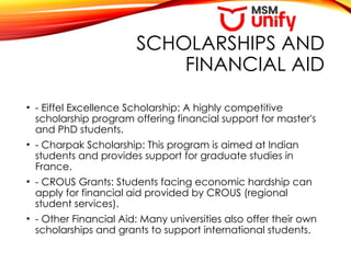 SCHOLARSHIPS AND
FINANCIAL AID
• - Eiffel Excellence Scholarship: A highly competitive
scholarship program offering financial support for master's
and PhD students.
• - Charpak Scholarship: This program is aimed at Indian
students and provides support for graduate studies in
France.
• - CROUS Grants: Students facing economic hardship can
apply for financial aid provided by CROUS (regional
student services).
• - Other Financial Aid: Many universities also offer their own
scholarships and grants to support international students.
 