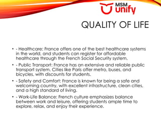 QUALITY OF LIFE
• - Healthcare: France offers one of the best healthcare systems
in the world, and students can register for affordable
healthcare through the French Social Security system.
• - Public Transport: France has an extensive and reliable public
transport system. Cities like Paris offer metro, buses, and
bicycles, with discounts for students.
• - Safety and Comfort: France is known for being a safe and
welcoming country, with excellent infrastructure, clean cities,
and a high standard of living.
• - Work-Life Balance: French culture emphasizes balance
between work and leisure, offering students ample time to
explore, relax, and enjoy their experience.
 