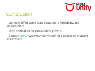 Conclusion
- Germany offers world-class education, affordability, and
opportunities.
- Ideal destination for global career growth.
- Contact https://www.msmunify.com/ for guidance on studying
in Germany.
 