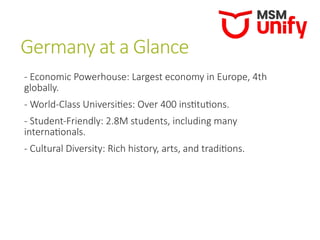 Germany at a Glance
- Economic Powerhouse: Largest economy in Europe, 4th
globally.
- World-Class Universities: Over 400 institutions.
- Student-Friendly: 2.8M students, including many
internationals.
- Cultural Diversity: Rich history, arts, and traditions.
 