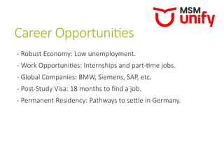Career Opportunities
- Robust Economy: Low unemployment.
- Work Opportunities: Internships and part-time jobs.
- Global Companies: BMW, Siemens, SAP, etc.
- Post-Study Visa: 18 months to find a job.
- Permanent Residency: Pathways to settle in Germany.
 