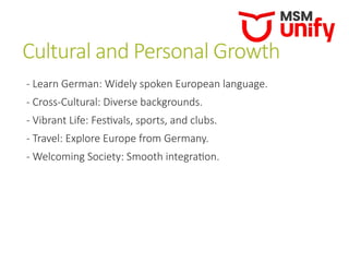 Cultural and Personal Growth
- Learn German: Widely spoken European language.
- Cross-Cultural: Diverse backgrounds.
- Vibrant Life: Festivals, sports, and clubs.
- Travel: Explore Europe from Germany.
- Welcoming Society: Smooth integration.
 