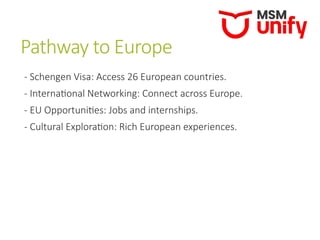 Pathway to Europe
- Schengen Visa: Access 26 European countries.
- International Networking: Connect across Europe.
- EU Opportunities: Jobs and internships.
- Cultural Exploration: Rich European experiences.
 